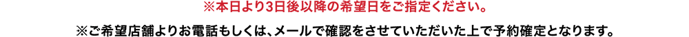 本日より3日後以降の希望日をご指定ください。ご希望店舗よりお電話もしくは、メールで確認をさせていただいた上で予約確定となります。