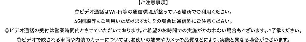 【ご注意事項】ビデオ通話はWi-Fi等の通信環境が整っている場所でご利用ください。4G回線等もご利用いただけますが、その場合は通信量にご注意ください。／ビデオ通話の受付は営業時間内とさせていただいております。ご希望のお時間での実施がかなわない場合もございます。ご了承ください。／ビデオで映される車両や内装のカラーについては、お使いの端末やカメラの品質などによって、実際と異なる場合がございます。