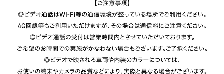 【ご注意事項】ビデオ通話はWi-Fi等の通信環境が整っている場所でご利用ください。4G回線等もご利用いただけますが、その場合は通信量にご注意ください。／ビデオ通話の受付は営業時間内とさせていただいております。ご希望のお時間での実施がかなわない場合もございます。ご了承ください。／ビデオで映される車両や内装のカラーについては、お使いの端末やカメラの品質などによって、実際と異なる場合がございます。